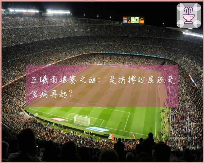 王曦雨退赛之谜：是拼搏过度还是伤病再起？