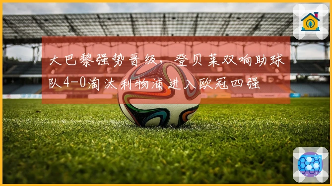 大巴黎强势晋级，登贝莱双响助球队4-0淘汰利物浦进入欧冠四强