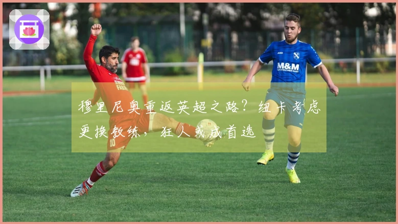 穆里尼奥重返英超之路？纽卡考虑更换教练，狂人或成首选