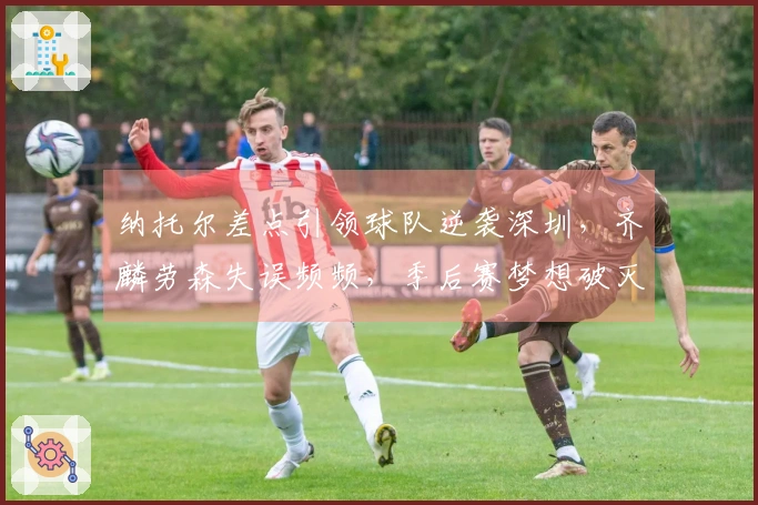 纳托尔差点引领球队逆袭深圳，齐麟劳森失误频频，季后赛梦想破灭