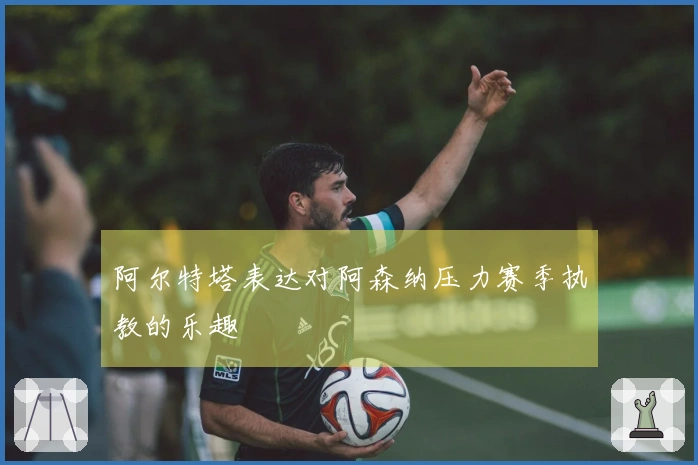 阿尔特塔表达对阿森纳压力赛季执教的乐趣