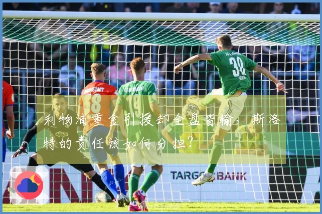 利物浦重金引援却全盘皆输，斯洛特的责任该如何分担？