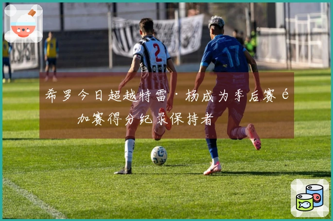 希罗今日超越特雷·杨成为季后赛附加赛得分纪录保持者