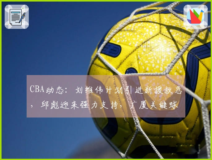 CBA动态：刘维伟计划引进新援救急，邱彪迎来强力支持，广厦关键球员即将复出