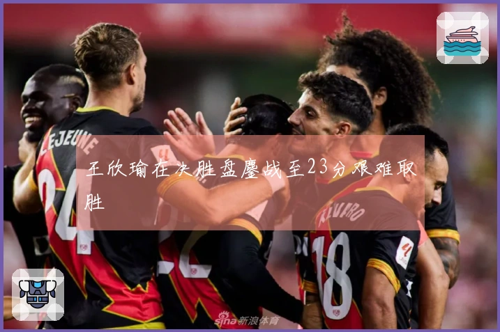 王欣瑜在决胜盘鏖战至23分艰难取胜