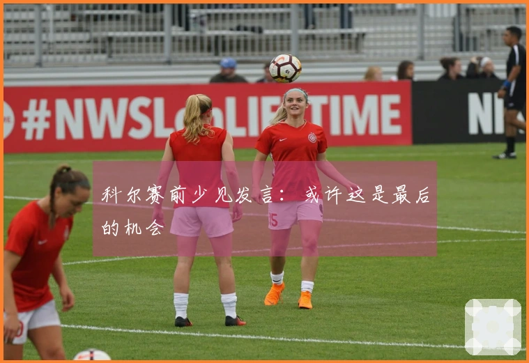 科尔赛前少见发言：或许这是最后的机会