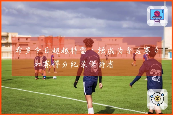 希罗今日超越特雷·杨成为季后赛附加赛得分纪录保持者