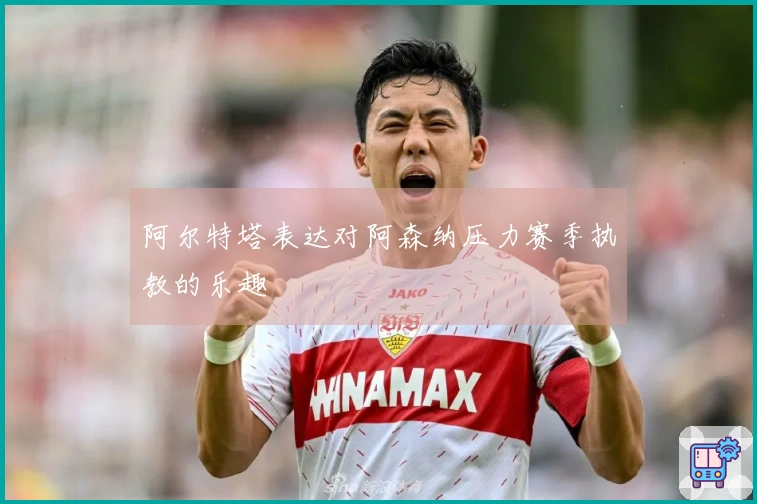 阿尔特塔表达对阿森纳压力赛季执教的乐趣