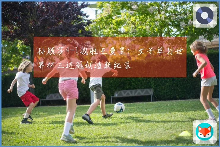 孙颖莎4-1战胜王曼昱：女子单打世界杯三连冠创造新纪录