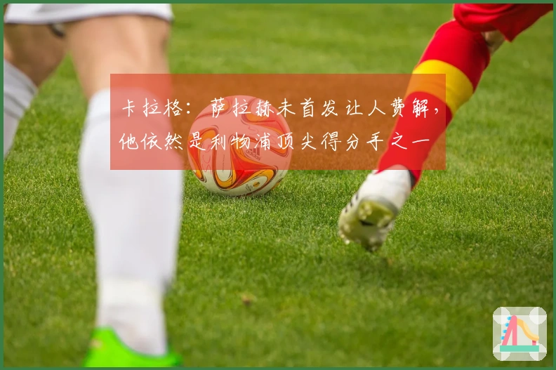 卡拉格：萨拉赫未首发让人费解，他依然是利物浦顶尖得分手之一