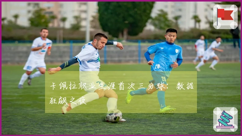 卡佩拉职业生涯首次三分球：数据狂飙之夜
