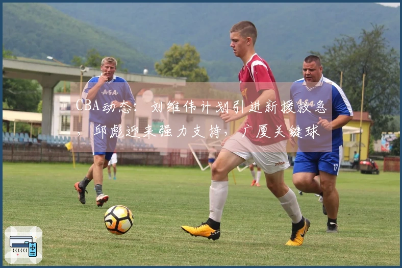 CBA动态：刘维伟计划引进新援救急，邱彪迎来强力支持，广厦关键球员即将复出